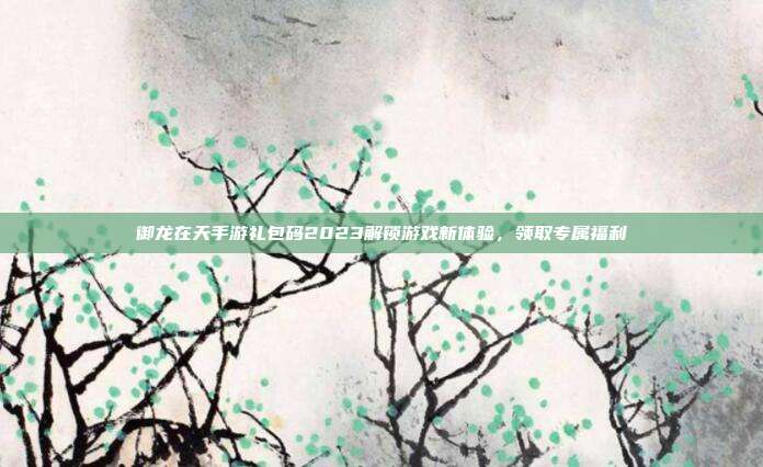 御龙在天手游礼包码2023解锁游戏新体验，领取专属福利