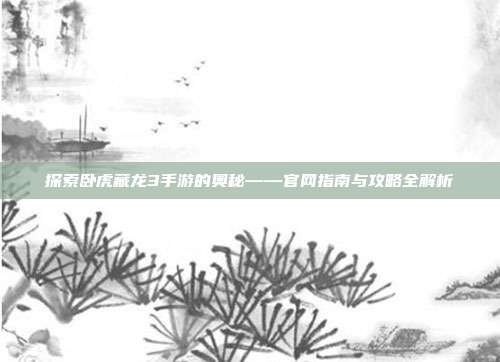 探索卧虎藏龙3手游的奥秘——官网指南与攻略全解析