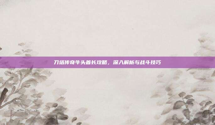 刀塔传奇牛头酋长攻略，深入解析与战斗技巧