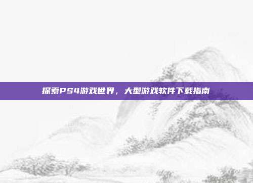 探索PS4游戏世界，大型游戏软件下载指南