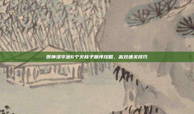 原神渌华池6个火柱子顺序攻略，高效通关技巧
