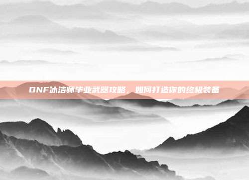 DNF冰洁师毕业武器攻略，如何打造你的终极装备