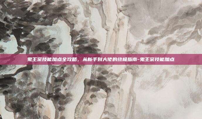 鬼王宗技能加点全攻略，从新手到大佬的终极指南-鬼王宗技能加点