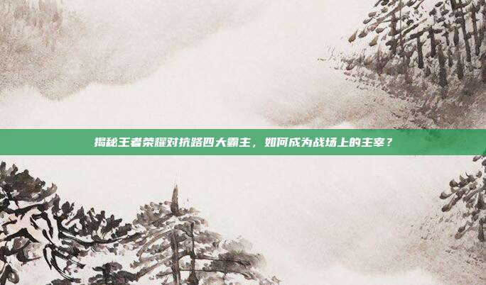 揭秘王者荣耀对抗路四大霸主，如何成为战场上的主宰？