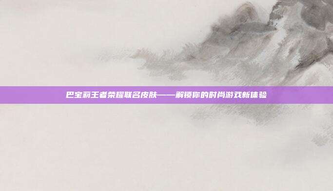 巴宝莉王者荣耀联名皮肤——解锁你的时尚游戏新体验