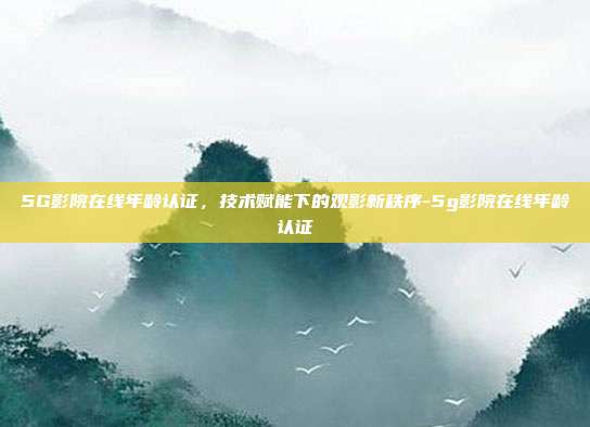 5G影院在线年龄认证，技术赋能下的观影新秩序-5g影院在线年龄认证