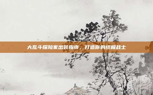 大乱斗探险家出装指南，打造你的终极战士
