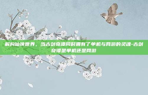 解构仙侠世界，当古剑奇谭同时拥有了单机与网游的灵魂-古剑奇谭是单机还是网游