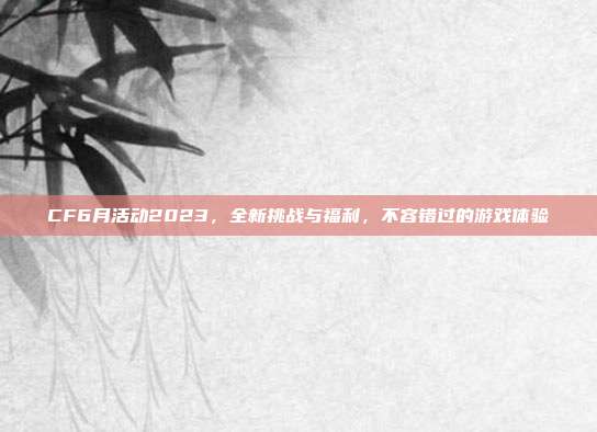 CF6月活动2023，全新挑战与福利，不容错过的游戏体验