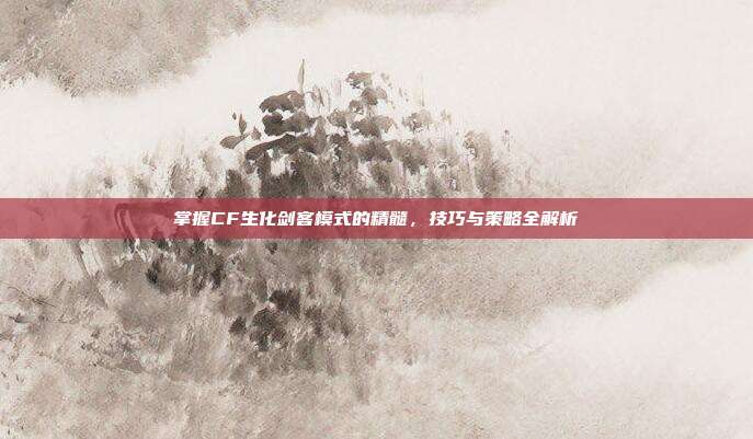 掌握CF生化剑客模式的精髓，技巧与策略全解析