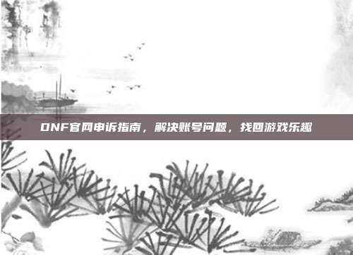 DNF官网申诉指南，解决账号问题，找回游戏乐趣