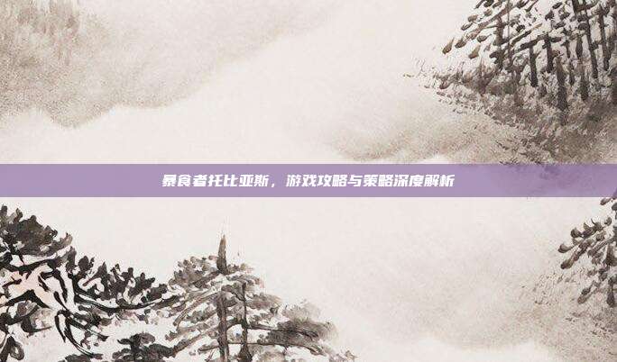 暴食者托比亚斯,游戏攻略与策略深度解析