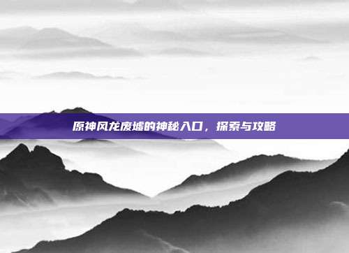 原神风龙废墟的神秘入口，探索与攻略