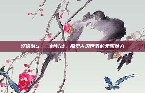 轩辕剑5，一剑封神，探索古风世界的无限魅力