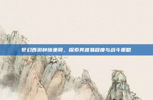 梦幻西游种族坐骑,探索其难易程度与战斗策略