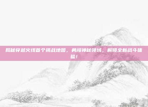 揭秘穿越火线首个挑战地图，勇闯神秘领域，解锁全新战斗体验！