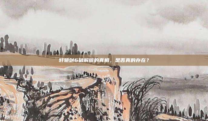轩辕剑6破解版的真相，是否真的存在？
