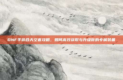 DNF手游合天空套攻略，如何高效获取与升级你的专属装备
