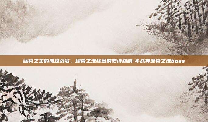幽冥之主的孤寂战歌，埋骨之地终章的史诗回响-斗战神埋骨之地boss