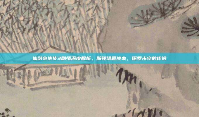 仙剑奇侠传3剧情深度解析，解锁隐藏故事，探索未完的传说