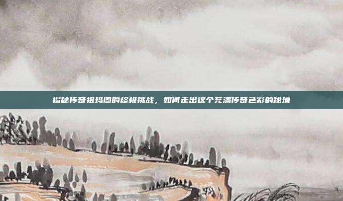 揭秘传奇祖玛阁的终极挑战，如何走出这个充满传奇色彩的秘境