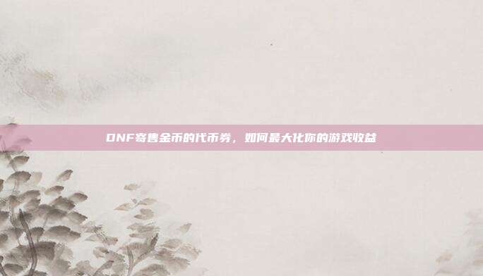 DNF寄售金币的代币券，如何最大化你的游戏收益