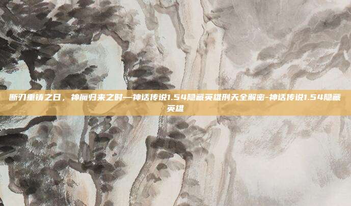 断刃重铸之日，神魔归来之时—神话传说1.54隐藏英雄刑天全解密-神话传说1.54隐藏英雄
