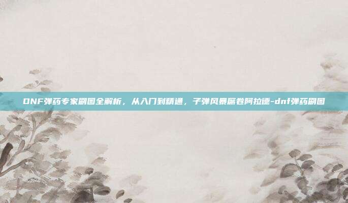 DNF弹药专家刷图全解析，从入门到精通，子弹风暴席卷阿拉德-dnf弹药刷图