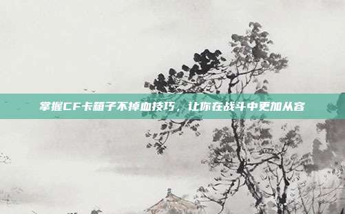 掌握CF卡箱子不掉血技巧，让你在战斗中更加从容