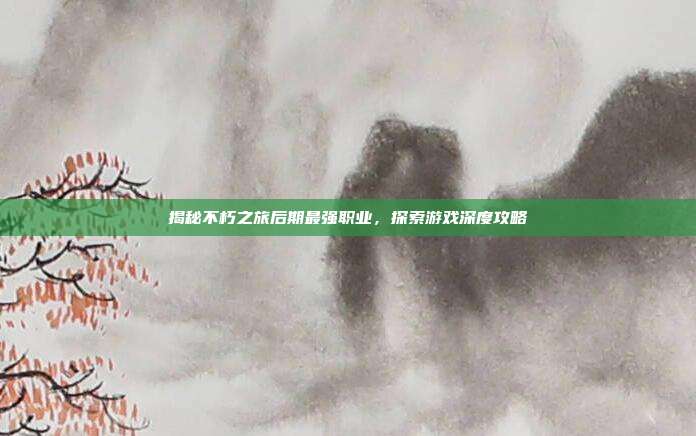 揭秘不朽之旅后期最强职业，探索游戏深度攻略