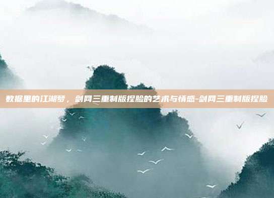 数据里的江湖梦，剑网三重制版捏脸的艺术与情感-剑网三重制版捏脸