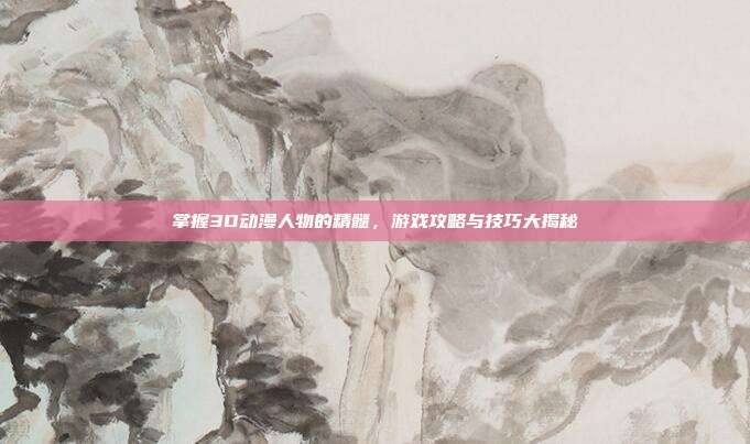 掌握3D动漫人物的精髓，游戏攻略与技巧大揭秘