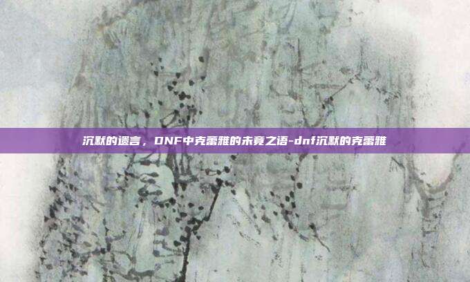 沉默的遗言，DNF中克蕾雅的未竟之语-dnf沉默的克蕾雅