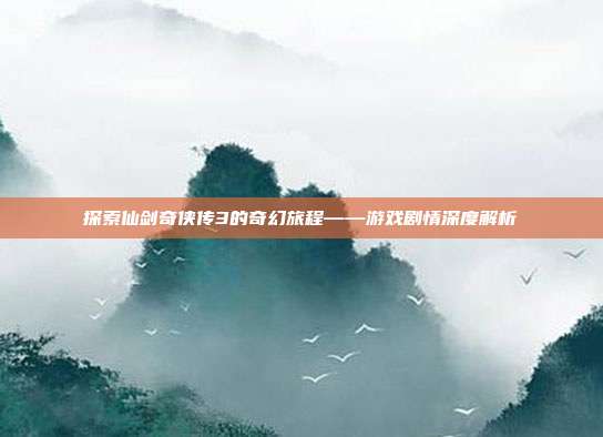 探索仙剑奇侠传3的奇幻旅程——游戏剧情深度解析