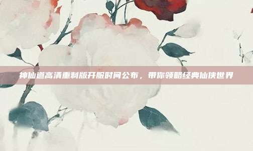 神仙道高清重制版开服时间公布，带你领略经典仙侠世界