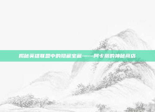 揭秘英雄联盟中的隐藏宝藏——阿卡丽的神秘商店
