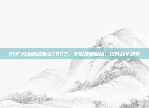 DNF风法刷图加点2022，掌握技能组合，提升战斗效率