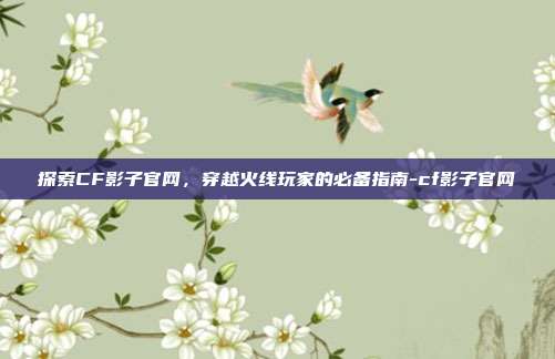 探索CF影子官网，穿越火线玩家的必备指南-cf影子官网