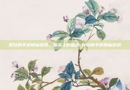 好玩的手游修仙游戏，指尖上的仙途-好玩的手游修仙游戏