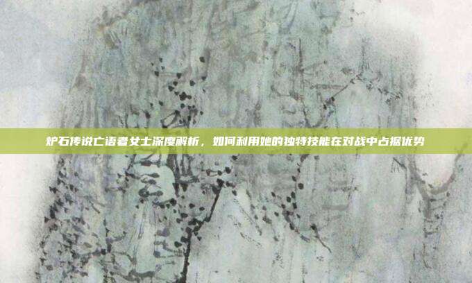 炉石传说亡语者女士深度解析，如何利用她的独特技能在对战中占据优势