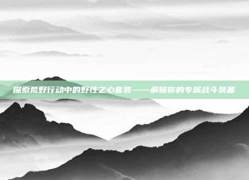 探索荒野行动中的野性之心套装——解锁你的专属战斗装备