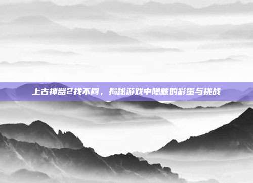上古神器2找不同，揭秘游戏中隐藏的彩蛋与挑战