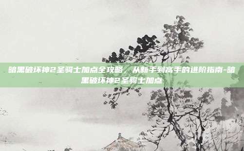 暗黑破坏神2圣骑士加点全攻略，从新手到高手的进阶指南-暗黑破坏神2圣骑士加点