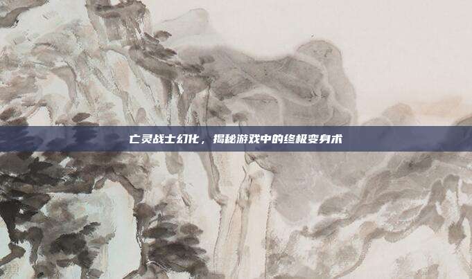 亡灵战士幻化，揭秘游戏中的终极变身术