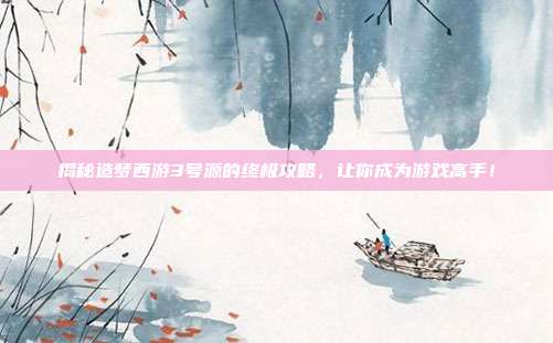 揭秘造梦西游3号源的终极攻略，让你成为游戏高手！