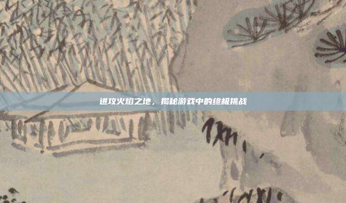 进攻火焰之地，揭秘游戏中的终极挑战