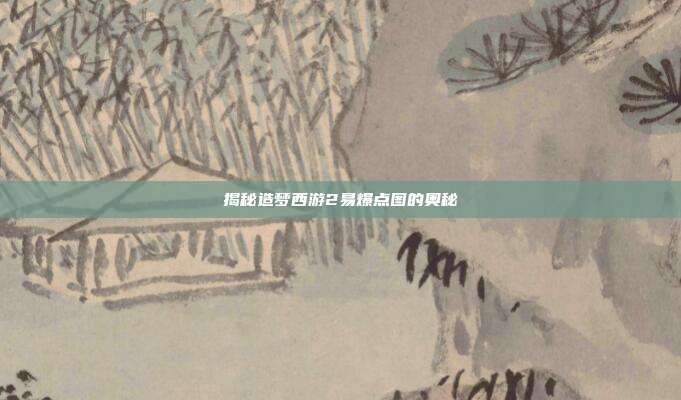 揭秘造梦西游2易爆点图的奥秘