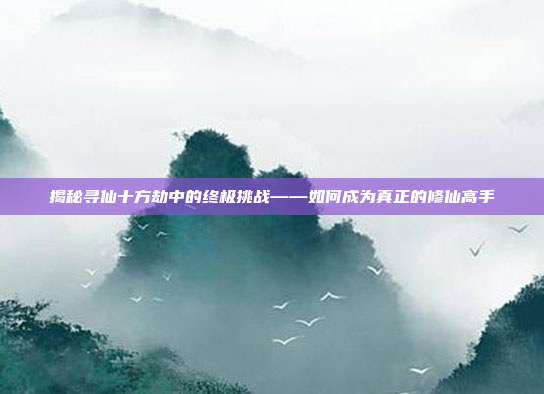 揭秘寻仙十方劫中的终极挑战——如何成为真正的修仙高手