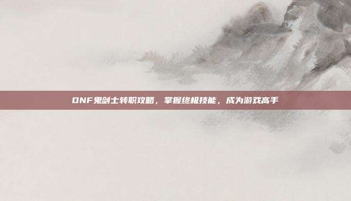 DNF鬼剑士转职攻略，掌握终极技能，成为游戏高手