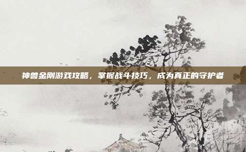 神兽金刚游戏攻略，掌握战斗技巧，成为真正的守护者